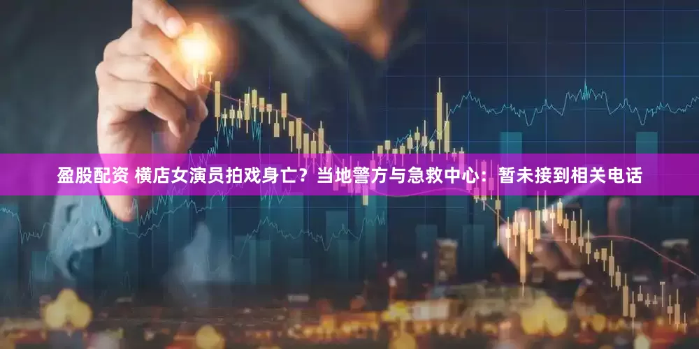 盈股配资 横店女演员拍戏身亡？当地警方与急救中心：暂未接到相关电话
