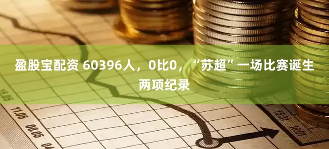 盈股宝配资 60396人，0比0，“苏超”一场比赛诞生两项纪录