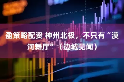 盈策略配资 神州北极，不只有“漠河舞厅”（边城见闻）