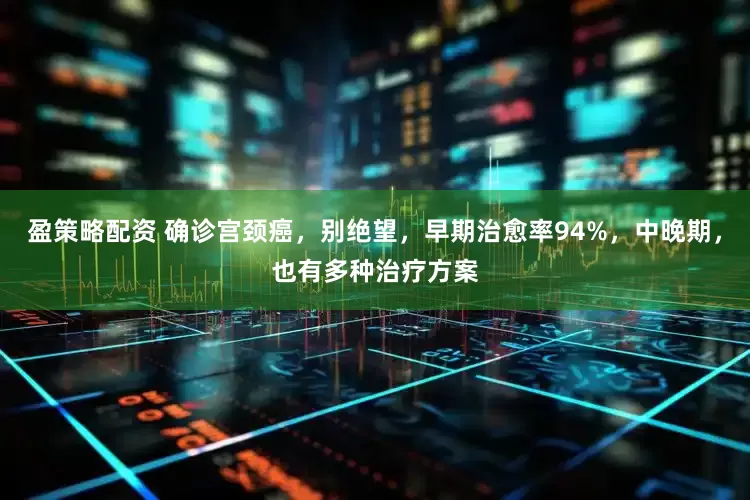 盈策略配资 确诊宫颈癌，别绝望，早期治愈率94%，中晚期，也有多种治疗方案