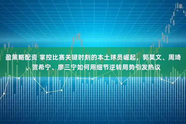 盈策略配资 掌控比赛关键时刻的本土球员崛起，郭昊文、周琦、贺希宁、廖三宁如何用细节逆转局势引发热议