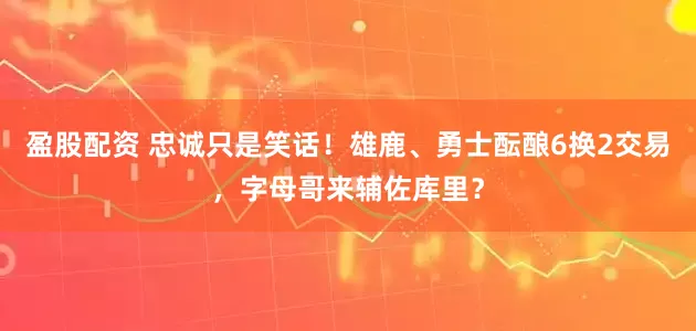 盈股配资 忠诚只是笑话！雄鹿、勇士酝酿6换2交易，字母哥来辅佐库里？